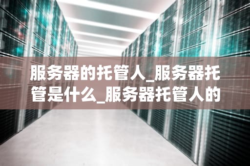 服务器的托管人_服务器托管是什么_服务器托管人的角色与责任