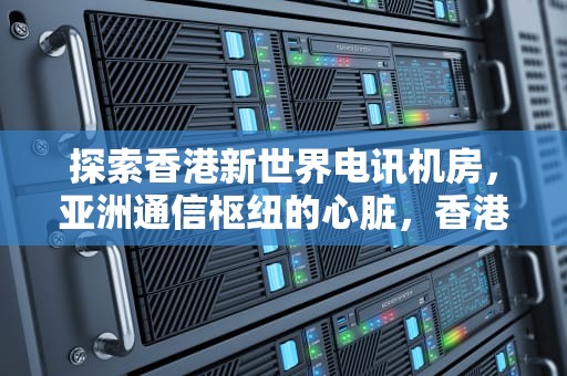 探索香港新世界电讯机房，亚洲通信枢纽的心脏，香港新世界电讯机房地址