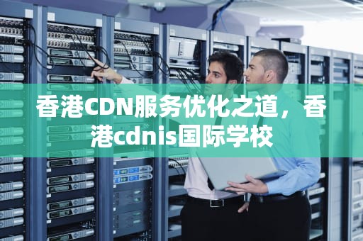 香港CDN服务优化之道，香港cdnis国际学校