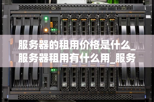 服务器的租用价格是什么_服务器租用有什么用_服务器租用价格的影响因素及选择策略