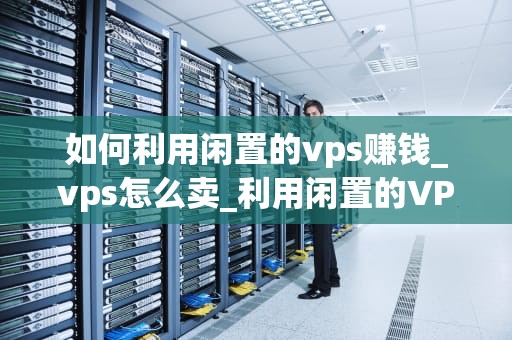 如何利用闲置的vps赚钱_vps怎么卖_利用闲置的VPS赚钱的多种方法