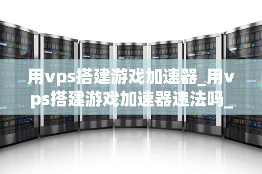 用vps搭建游戏加速器_用vps搭建游戏加速器违法吗_使用VPS搭建游戏加速器的全面指南