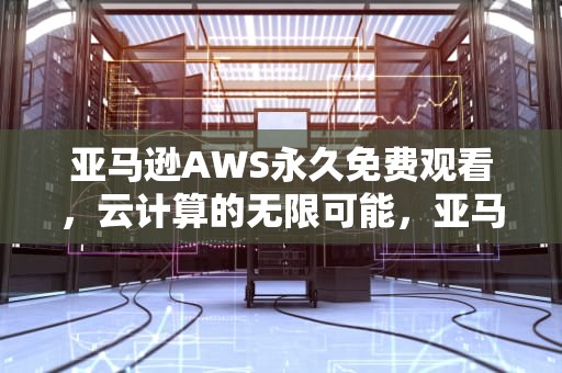 亚马逊AWS永久免费观看，云计算的无限可能，亚马逊aws永久免费观看
