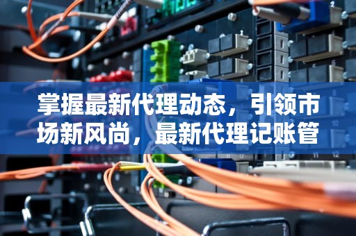 掌握最新代理动态，引领市场新风尚，最新代理记账管理办法