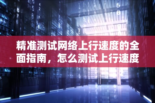 精准测试网络上行速度的全面指南，怎么测试上行速度和下行速度