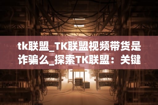 tk联盟_TK联盟视频带货是诈骗么_探索TK联盟：关键词的力量