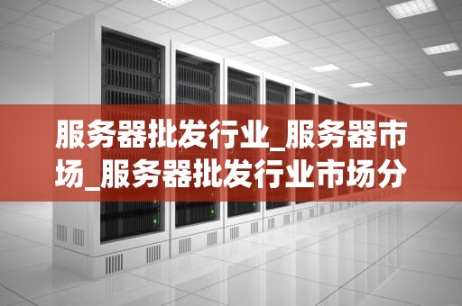 服务器批发行业_服务器市场_服务器批发行业市场分析与发展展望