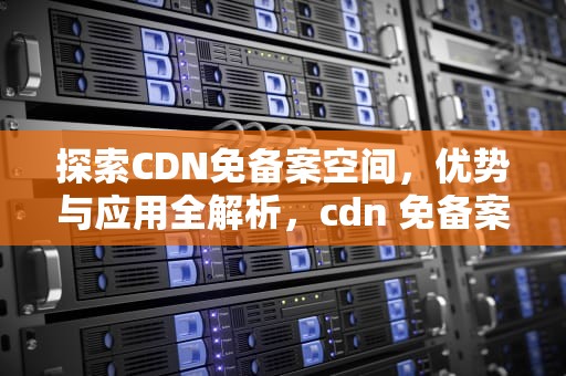 探索CDN免备案空间，优势与应用全解析，cdn 免备案