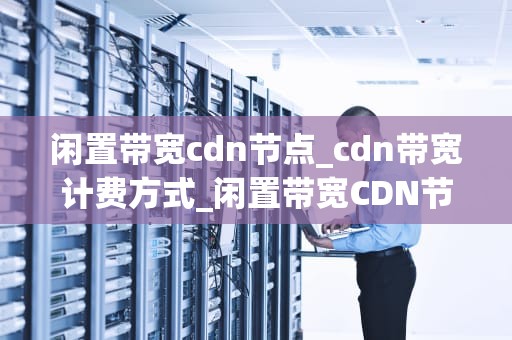 闲置带宽cdn节点_cdn带宽计费方式_闲置带宽CDN节点的再利用及其价值