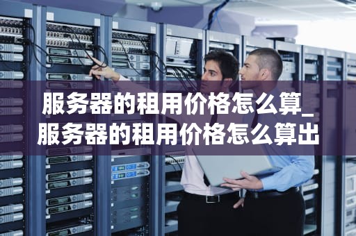 服务器的租用价格怎么算_服务器的租用价格怎么算出来的_服务器租用价格的计算方法