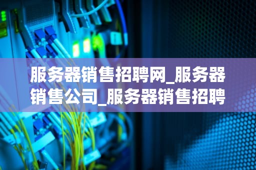 服务器销售招聘网_服务器销售公司_服务器销售招聘网：连接人才与机遇的桥梁