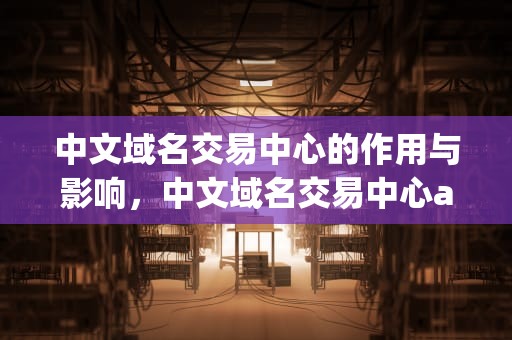 中文域名交易中心的作用与影响，中文域名交易中心app