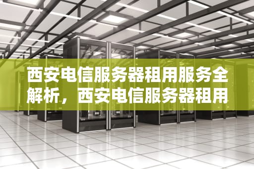 西安电信服务器租用服务全解析，西安电信服务器租用多少钱