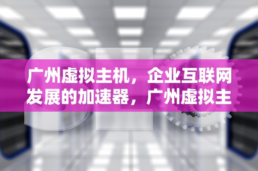 广州虚拟主机，企业互联网发展的加速器，广州虚拟主机生产厂家