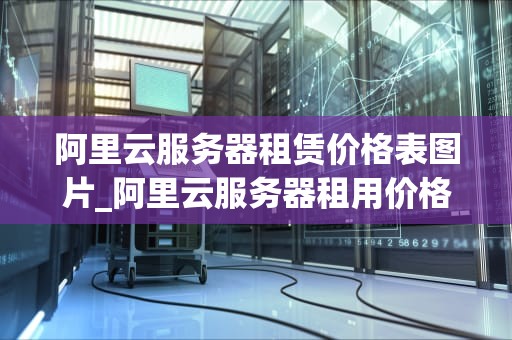 阿里云服务器租赁价格表图片_阿里云服务器租用价格表一个月_阿里云服务器租赁价格表图片详解