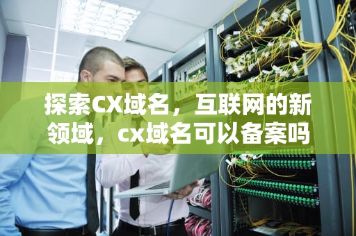 探索CX域名，互联网的新领域，cx域名可以备案吗