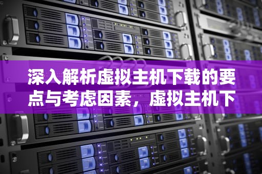 深入解析虚拟主机下载的要点与考虑因素，虚拟主机下载文件