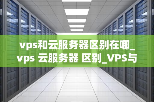 vps和云服务器区别在哪_vps 云服务器 区别_VPS与云服务器的区别