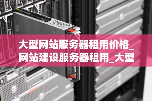 大型网站服务器租用价格_网站建设服务器租用_大型网站服务器租用价格的影响因素及选择策略