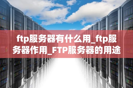 ftp服务器有什么用_ftp服务器作用_FTP服务器的用途及其重要性