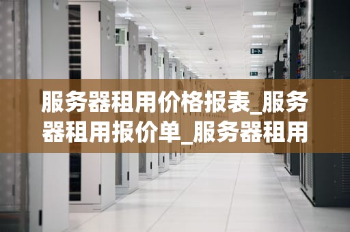 服务器租用价格报表_服务器租用报价单_服务器租用价格报表的深度分析