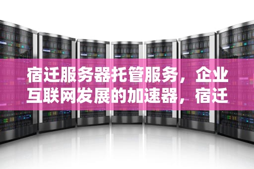 宿迁服务器托管服务，企业互联网发展的加速器，宿迁服务器托管费