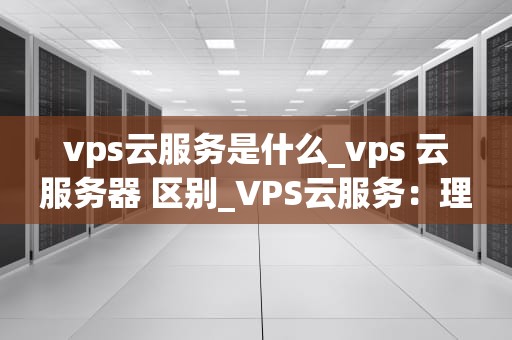 vps云服务是什么_vps 云服务器 区别_VPS云服务：理解、应用与优势