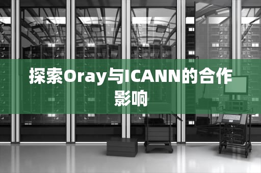 探索Oray与ICANN的合作影响