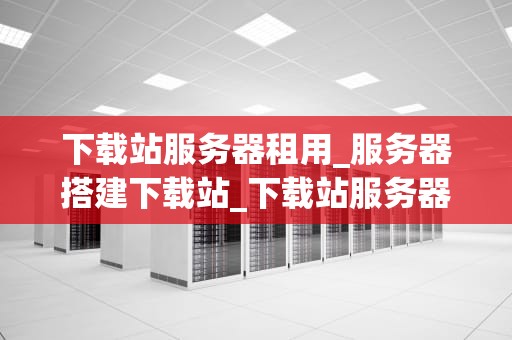 下载站服务器租用_服务器搭建下载站_下载站服务器租用的全面指南