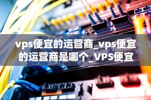 vps便宜的运营商_vps便宜的运营商是哪个_VPS便宜的运营商：选择与比较