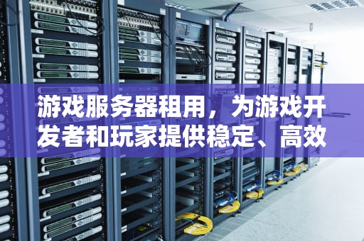 游戏服务器租用，为游戏开发者和玩家提供稳定、高效的在线体验，游戏服务器租用多少钱一年