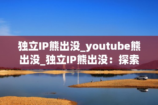 独立IP熊出没_youtube熊出没_独立IP熊出没：探索儿童动画的创新之路