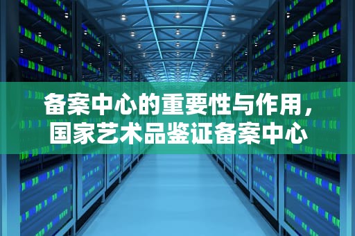 备案中心的重要性与作用，国家艺术品鉴证备案中心