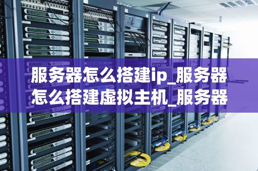 服务器怎么搭建ip_服务器怎么搭建虚拟主机_服务器搭建IP的详细步骤与注意事项