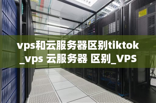vps和云服务器区别tiktok_vps 云服务器 区别_VPS与云服务器的区别