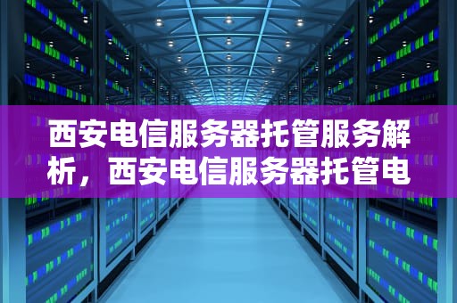 西安电信服务器托管服务解析，西安电信服务器托管电话