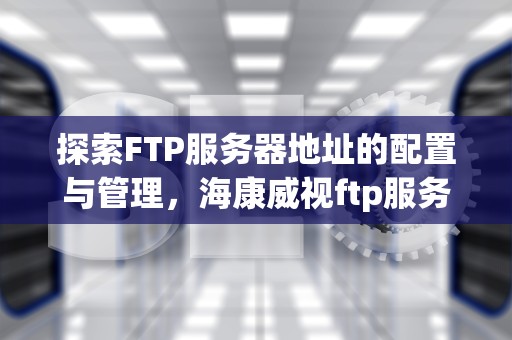 探索FTP服务器地址的配置与管理，海康威视ftp服务器地址