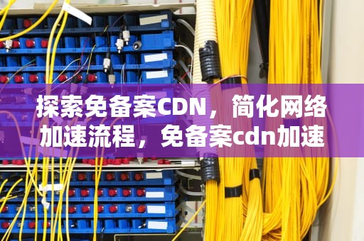 探索免备案CDN，简化网络加速流程，免备案cdn加速服务