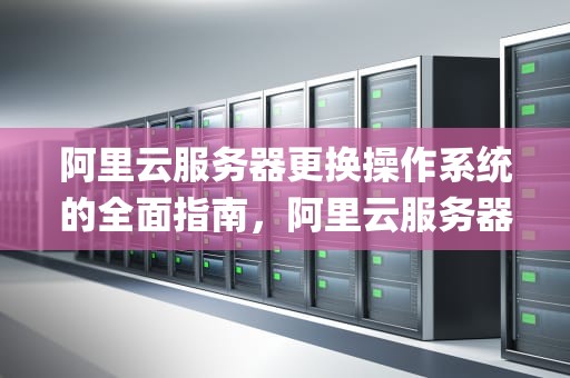 阿里云服务器更换操作系统的全面指南，阿里云服务器更换操作系统(重装系统)教程