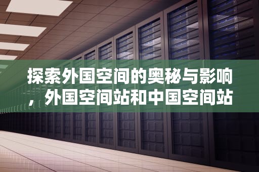 探索外国空间的奥秘与影响，外国空间站和中国空间站有什么区别