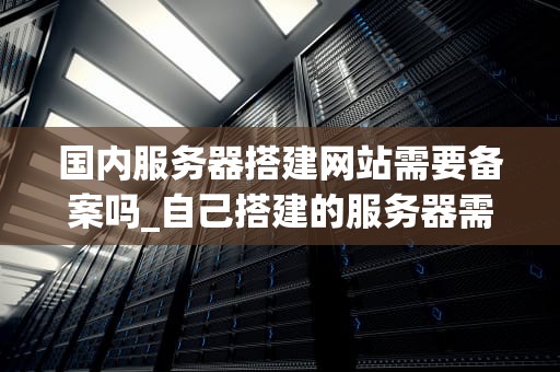 国内服务器搭建网站需要备案吗_自己搭建的服务器需要备案吗_国内服务器搭建网站需要备案吗？