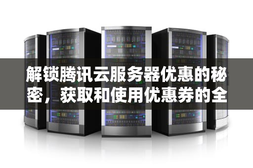 解锁腾讯云服务器优惠的秘密，获取和使用优惠券的全面指南，腾讯云服务器优惠卷
