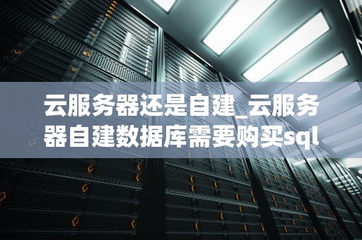 云服务器还是自建_云服务器自建数据库需要购买sql版权吗_云服务器与自建服务器的比较分析