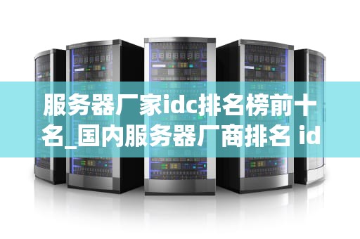 服务器厂家idc排名榜前十名_国内服务器厂商排名 idc_服务器厂家IDC排名榜前十名的深度解析