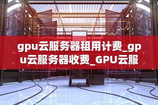 gpu云服务器租用计费_gpu云服务器收费_GPU云服务器租用计费全解析