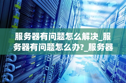 服务器有问题怎么解决_服务器有问题怎么办?_服务器出现问题的解决策略