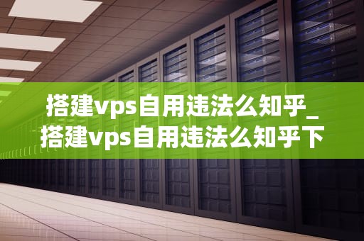 搭建vps自用违法么知乎_搭建vps自用违法么知乎下载_搭建VPS自用是否违法？——探讨虚拟专用服务器的法律问题