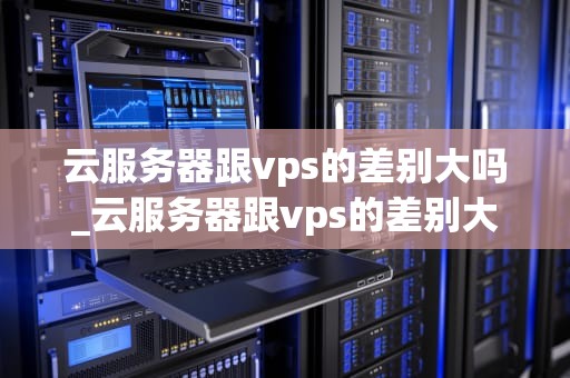 云服务器跟vps的差别大吗_云服务器跟vps的差别大吗为什么_云服务器与VPS的差别