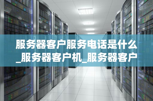 服务器客户服务电话是什么_服务器客户机_服务器客户服务电话的重要性及使用方法
