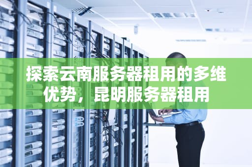 探索云南服务器租用的多维优势，昆明服务器租用